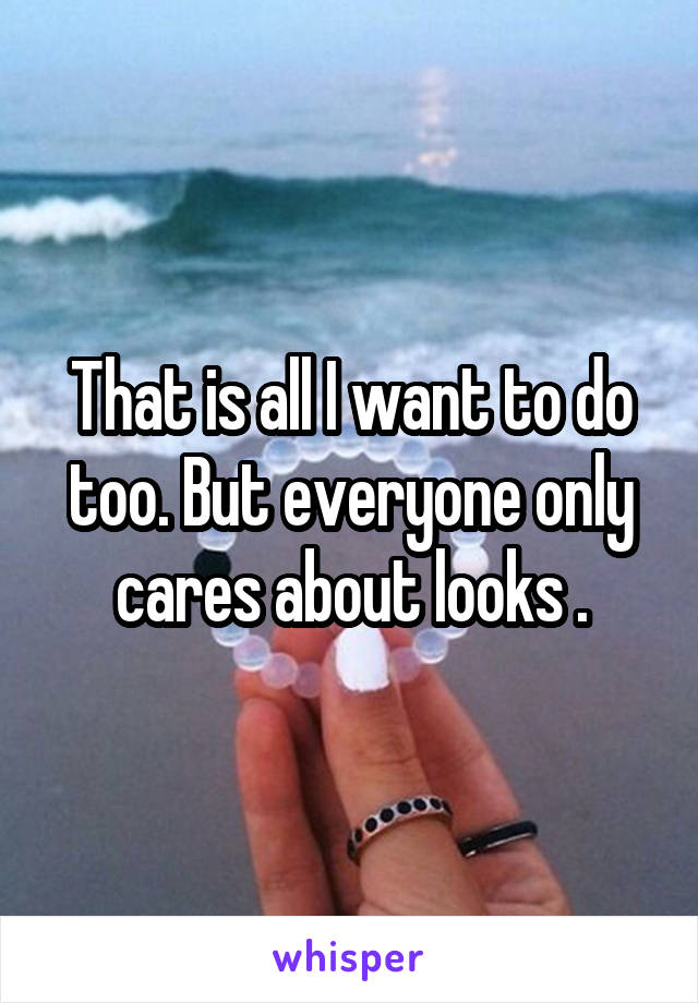 That is all I want to do too. But everyone only cares about looks .