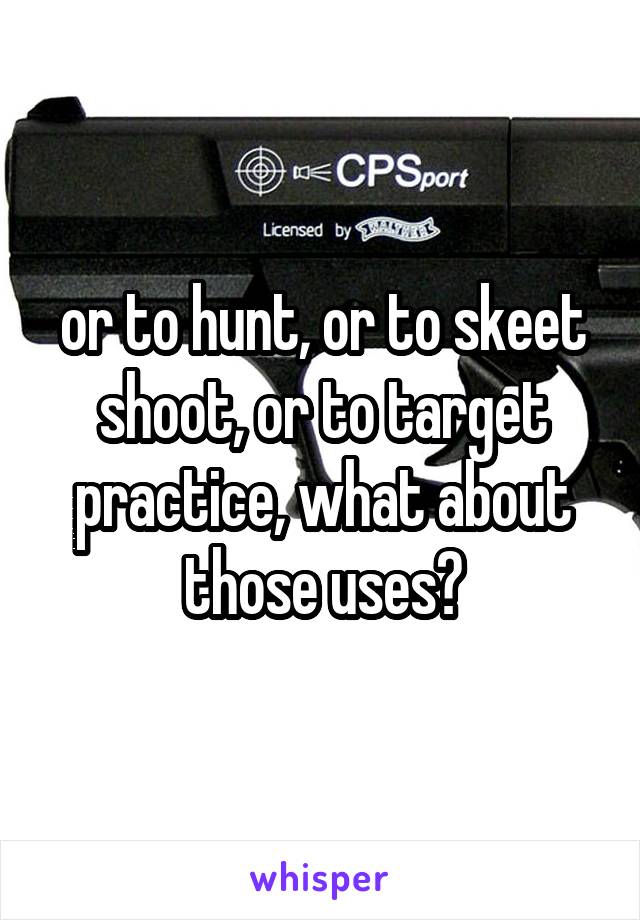 or to hunt, or to skeet shoot, or to target practice, what about those uses?