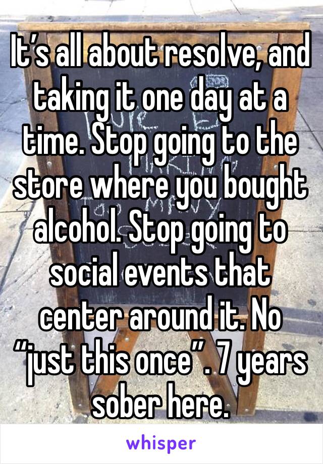 It’s all about resolve, and taking it one day at a time. Stop going to the store where you bought alcohol. Stop going to social events that center around it. No “just this once”. 7 years sober here.