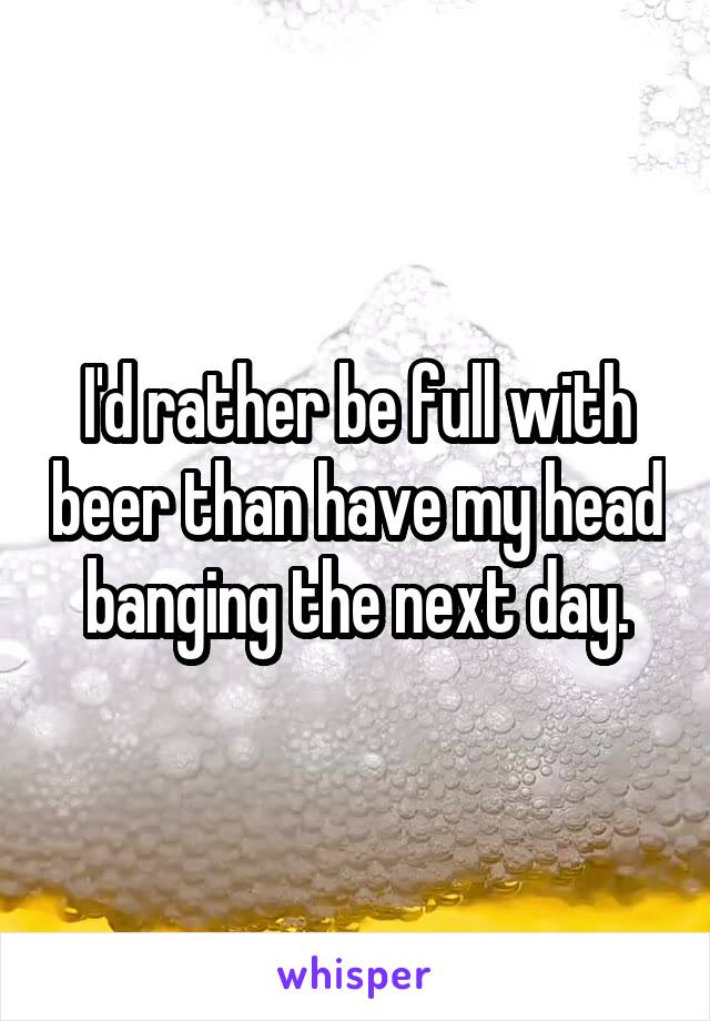 I'd rather be full with beer than have my head banging the next day.