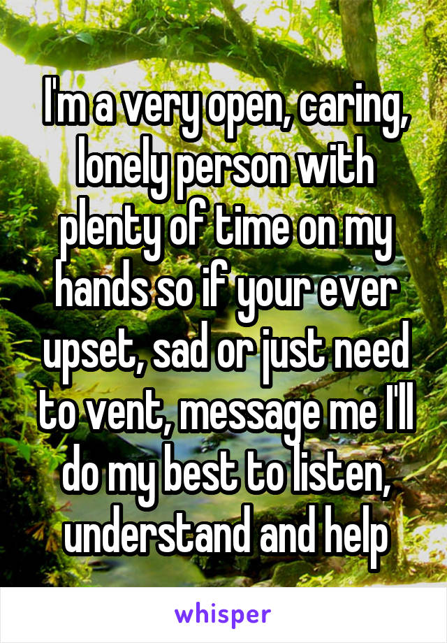 I'm a very open, caring, lonely person with plenty of time on my hands so if your ever upset, sad or just need to vent, message me I'll do my best to listen, understand and help