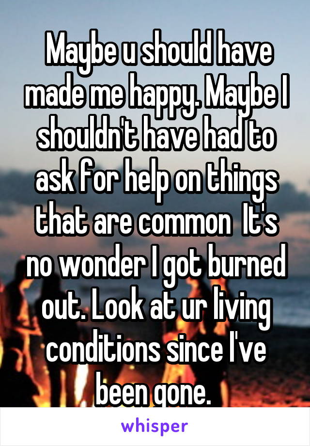  Maybe u should have made me happy. Maybe I shouldn't have had to ask for help on things that are common  It's no wonder I got burned out. Look at ur living conditions since I've been gone. 