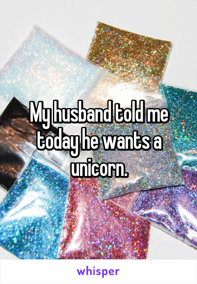 My husband told me today he wants a unicorn.