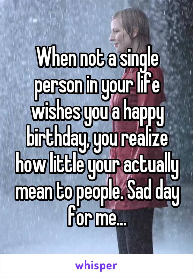 When not a single person in your life wishes you a happy birthday, you realize how little your actually mean to people. Sad day for me...