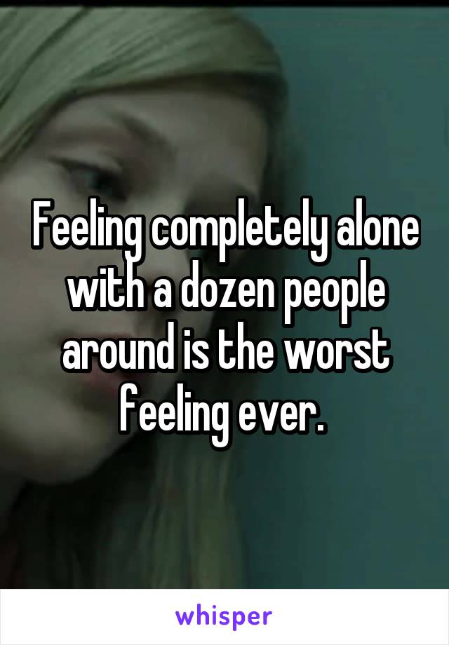 Feeling completely alone with a dozen people around is the worst feeling ever. 