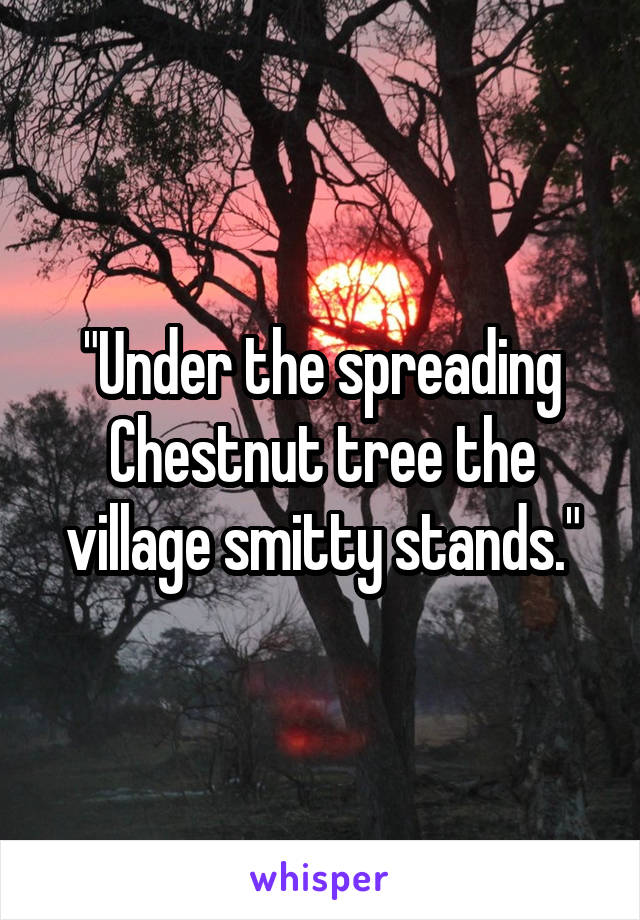 "Under the spreading Chestnut tree the village smitty stands."