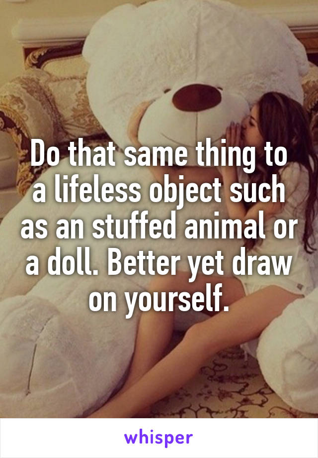 Do that same thing to a lifeless object such as an stuffed animal or a doll. Better yet draw on yourself.