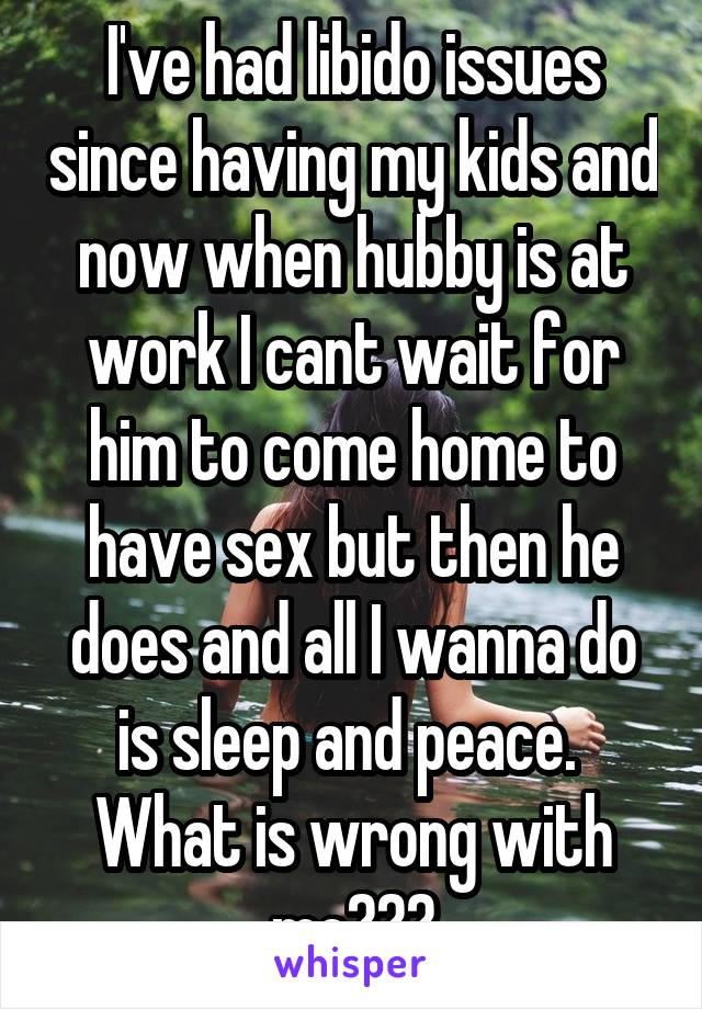 I've had libido issues since having my kids and now when hubby is at work I cant wait for him to come home to have sex but then he does and all I wanna do is sleep and peace. 
What is wrong with me???