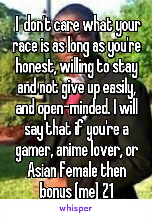  I  don't care what your race is as long as you're honest, willing to stay and not give up easily, and open-minded. I will say that if you're a gamer, anime lover, or Asian female then bonus (me) 21