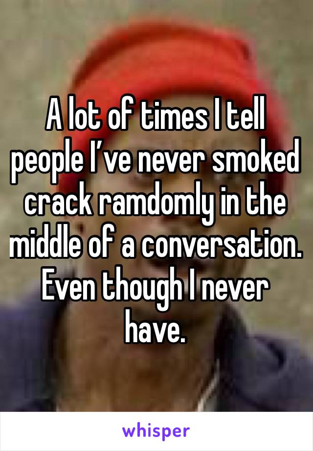 A lot of times I tell people I’ve never smoked crack ramdomly in the middle of a conversation. Even though I never have. 