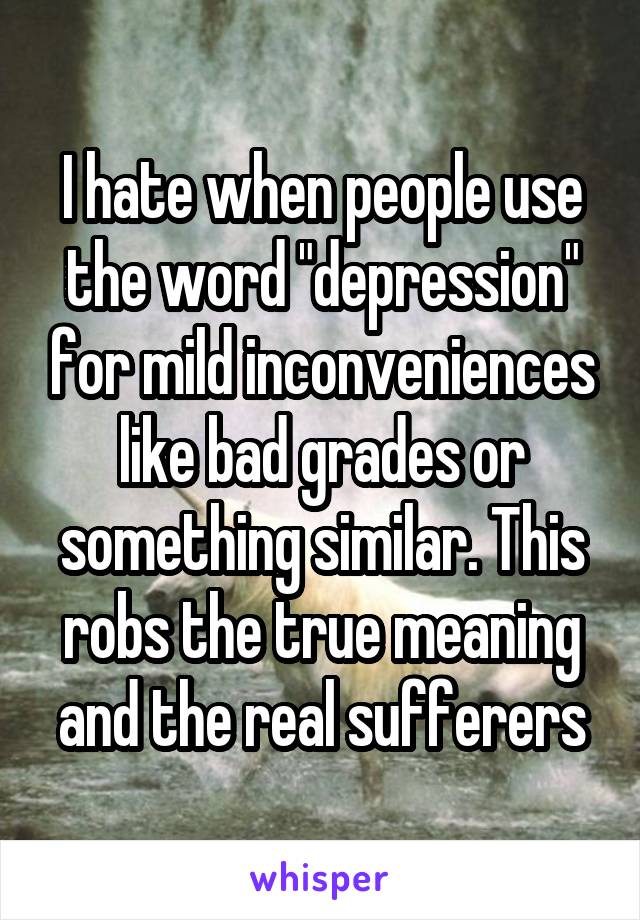 I hate when people use the word "depression" for mild inconveniences like bad grades or something similar. This robs the true meaning and the real sufferers