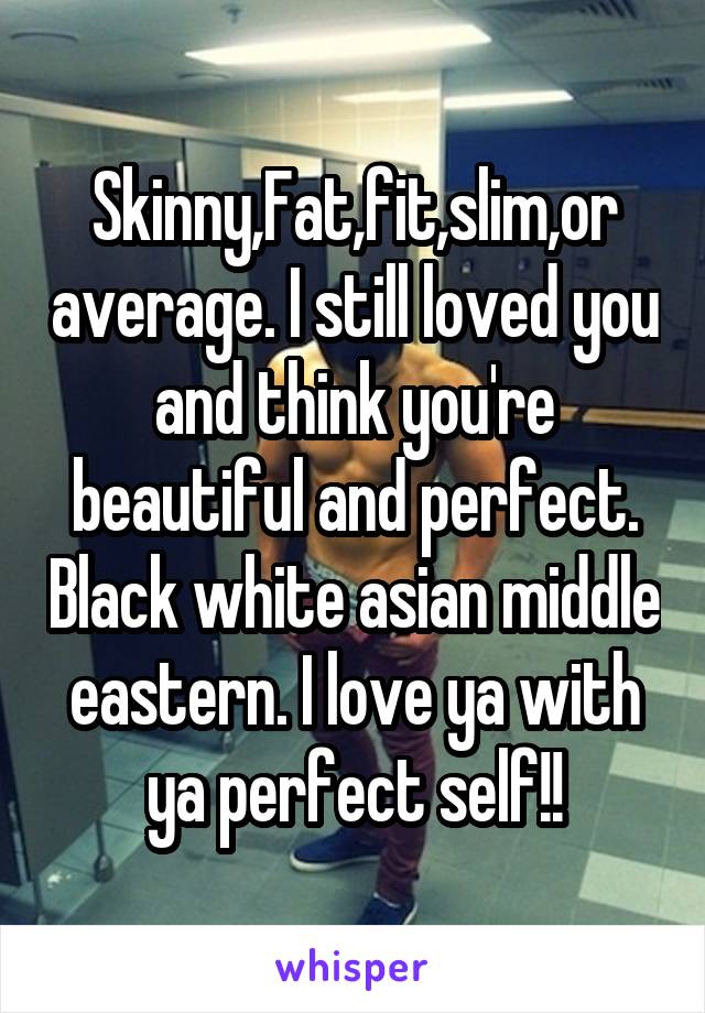 Skinny,Fat,fit,slim,or average. I still loved you and think you're beautiful and perfect. Black white asian middle eastern. I love ya with ya perfect self!!