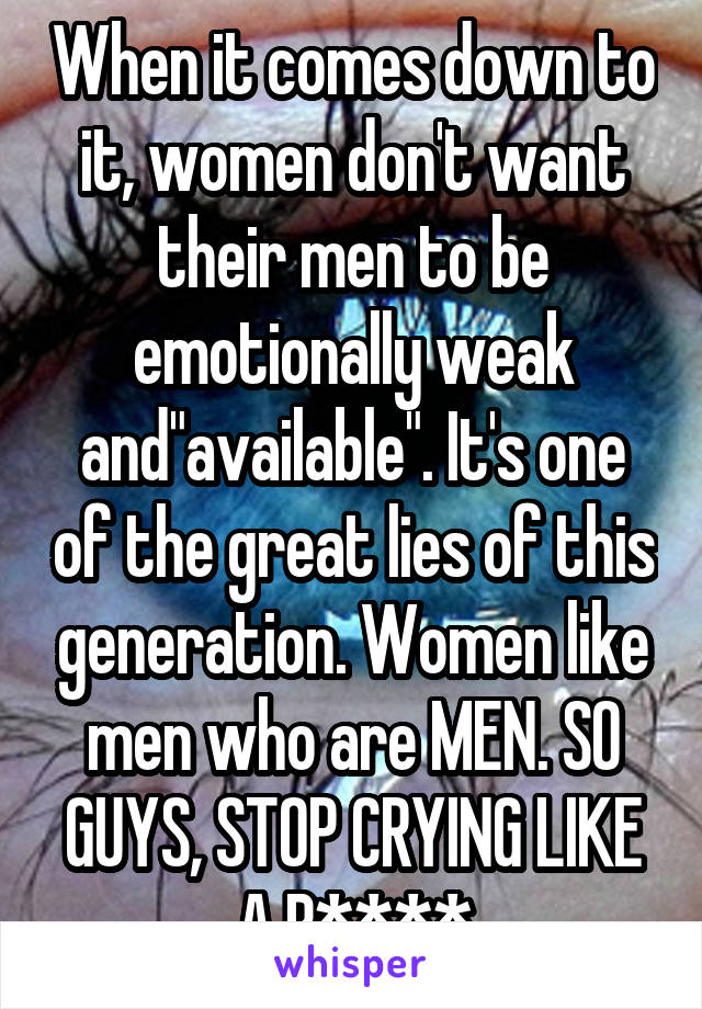 When it comes down to it, women don't want their men to be emotionally weak and"available". It's one of the great lies of this generation. Women like men who are MEN. SO GUYS, STOP CRYING LIKE A B****