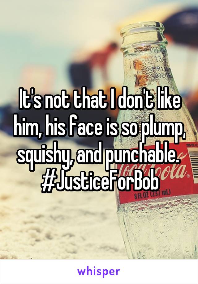 It's not that I don't like him, his face is so plump, squishy, and punchable. 
#JusticeForBob