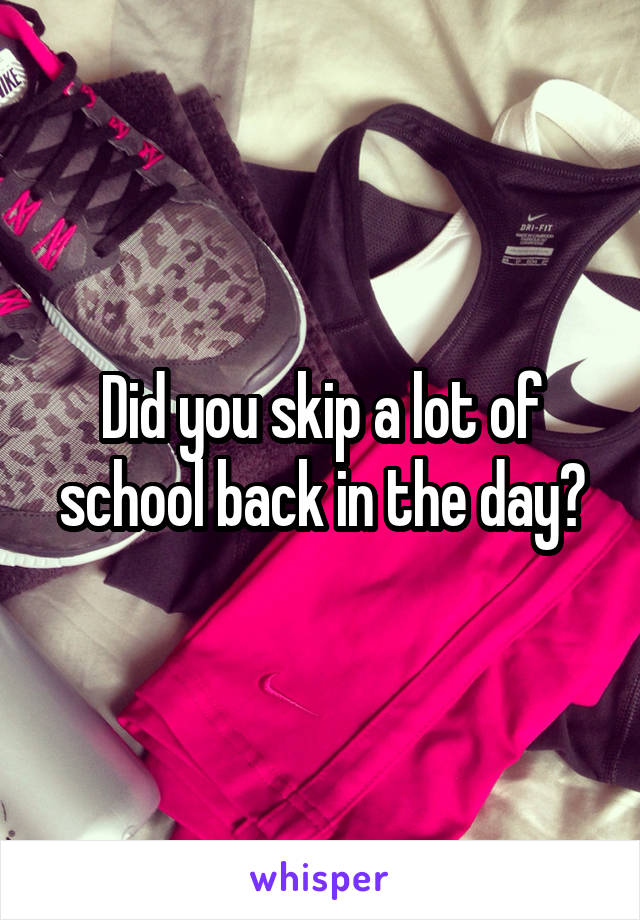 Did you skip a lot of school back in the day?