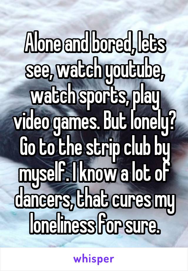 Alone and bored, lets see, watch youtube, watch sports, play video games. But lonely? Go to the strip club by myself. I know a lot of dancers, that cures my loneliness for sure.