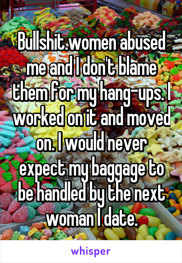 Bullshit.women abused me and I don't blame them for my hang-ups. I worked on it and moved on. I would never expect my baggage to be handled by the next woman I date.