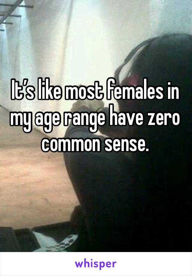 It’s like most females in my age range have zero common sense. 