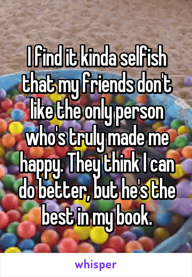 I find it kinda selfish that my friends don't like the only person who's truly made me happy. They think I can do better, but he's the best in my book.