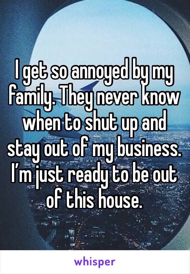 I get so annoyed by my family. They never know when to shut up and stay out of my business. I’m just ready to be out of this house. 