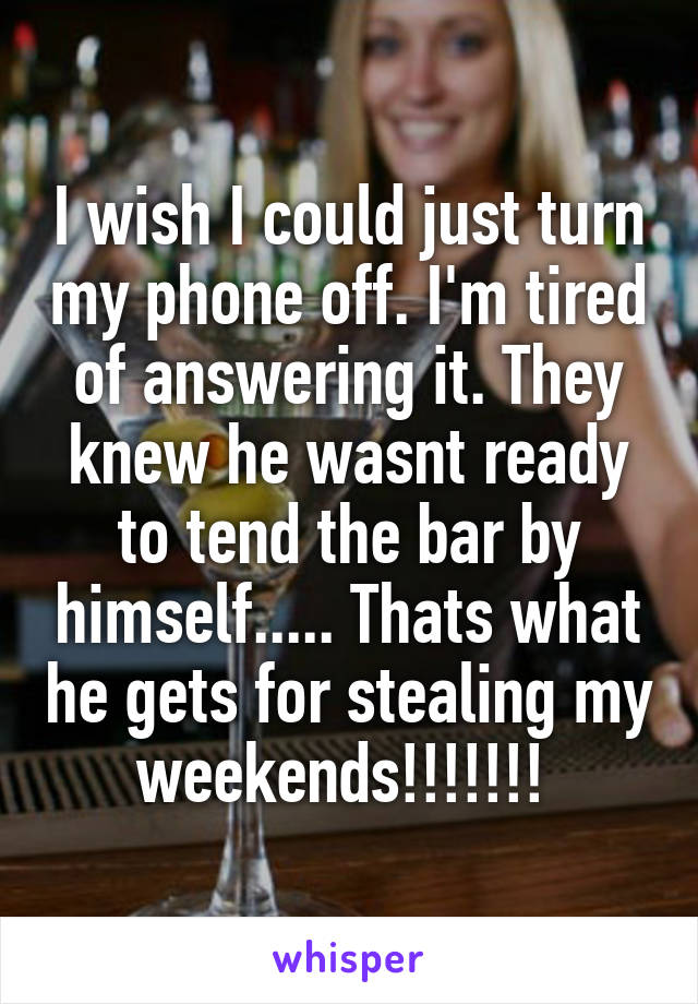 I wish I could just turn my phone off. I'm tired of answering it. They knew he wasnt ready to tend the bar by himself..... Thats what he gets for stealing my weekends!!!!!!! 