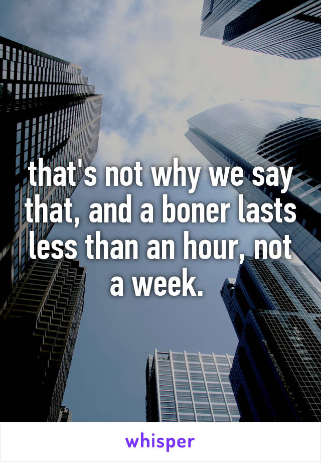 that's not why we say that, and a boner lasts less than an hour, not a week. 