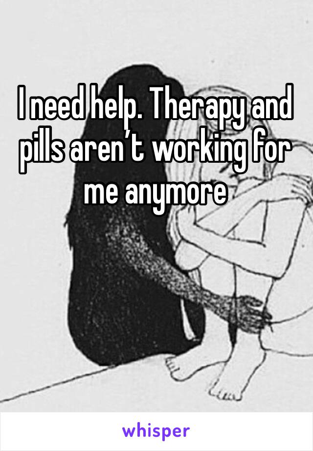 I need help. Therapy and pills aren’t working for me anymore 