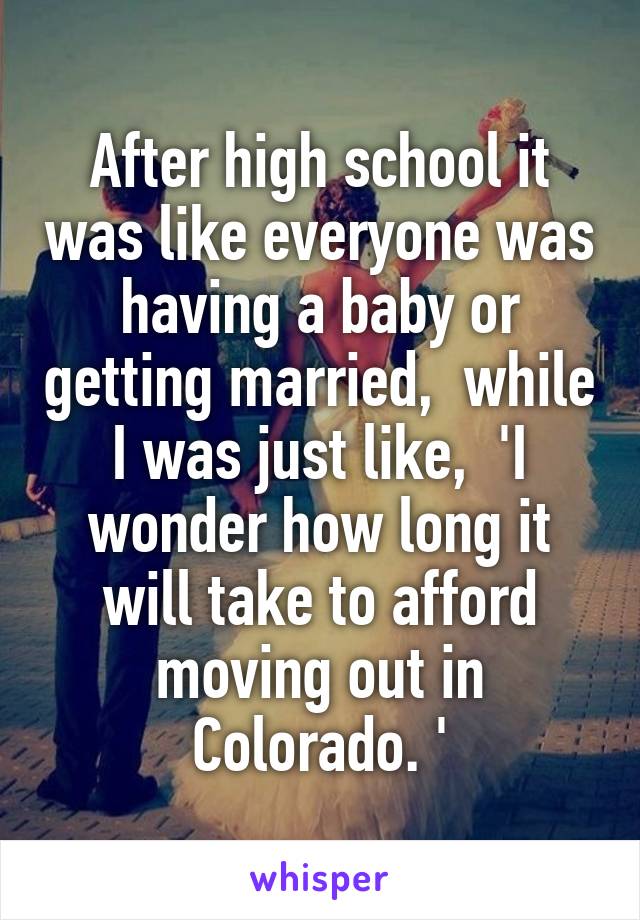 After high school it was like everyone was having a baby or getting married,  while I was just like,  'I wonder how long it will take to afford moving out in Colorado. '