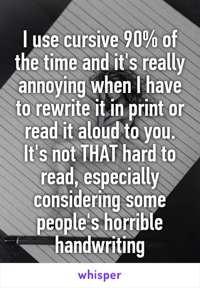 I use cursive 90% of the time and it's really annoying when I have to rewrite it in print or read it aloud to you. It's not THAT hard to read, especially considering some people's horrible handwriting