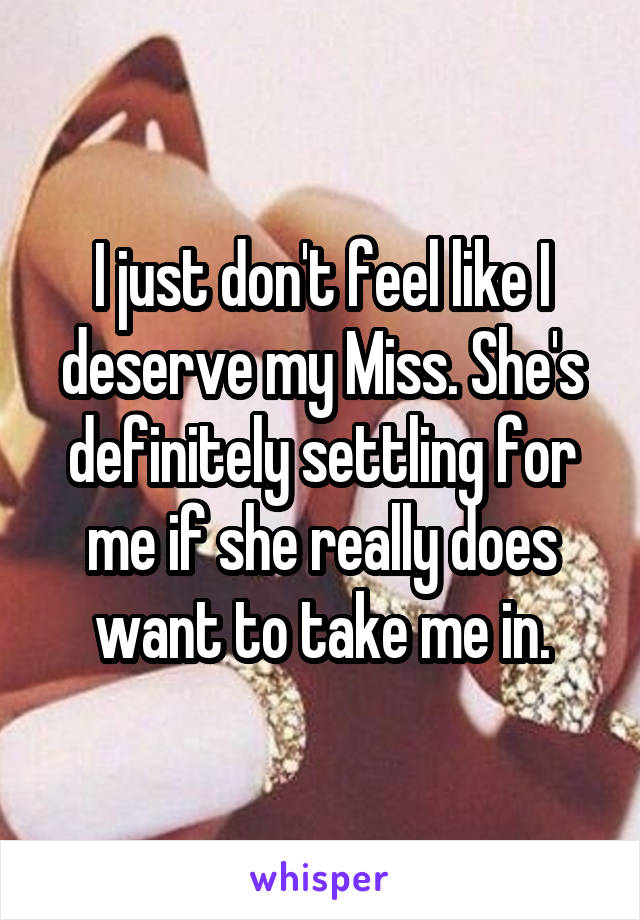 I just don't feel like I deserve my Miss. She's definitely settling for me if she really does want to take me in.