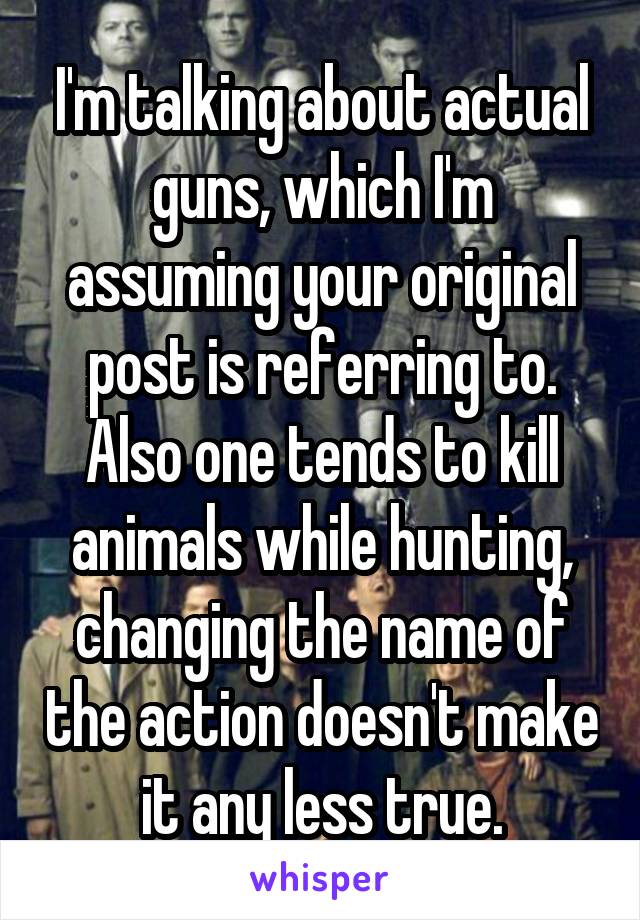 I'm talking about actual guns, which I'm assuming your original post is referring to. Also one tends to kill animals while hunting, changing the name of the action doesn't make it any less true.