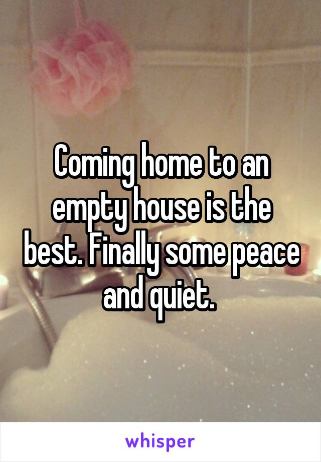 Coming home to an empty house is the best. Finally some peace and quiet. 