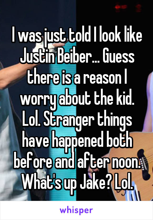 I was just told I look like Justin Beiber... Guess there is a reason I worry about the kid. Lol. Stranger things have happened both before and after noon. What's up Jake? Lol.