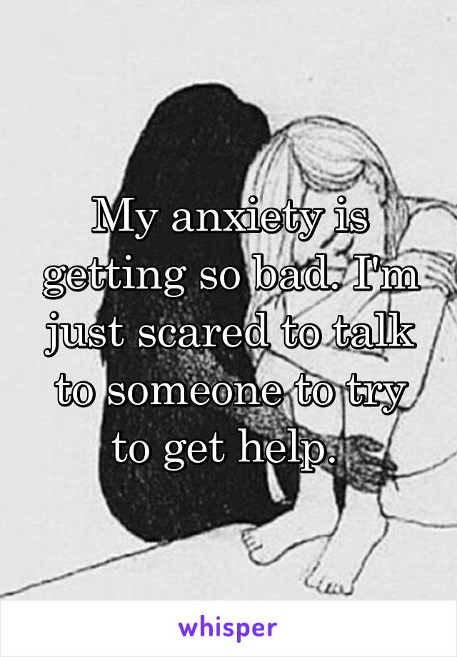 My anxiety is getting so bad. I'm just scared to talk to someone to try to get help. 