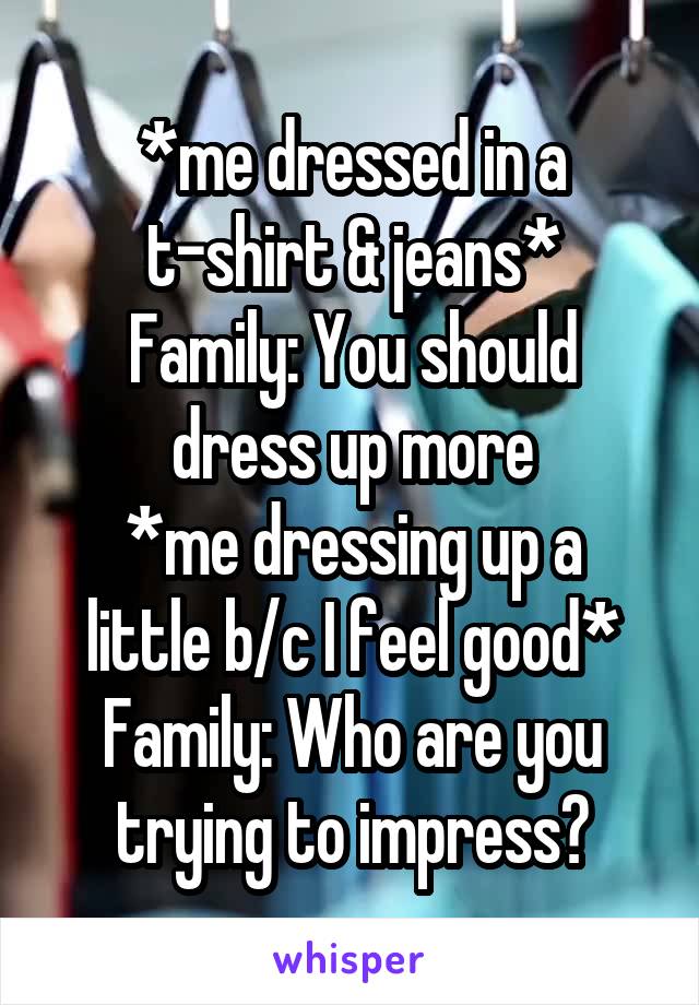 *me dressed in a t-shirt & jeans*
Family: You should dress up more
*me dressing up a little b/c I feel good*
Family: Who are you trying to impress?