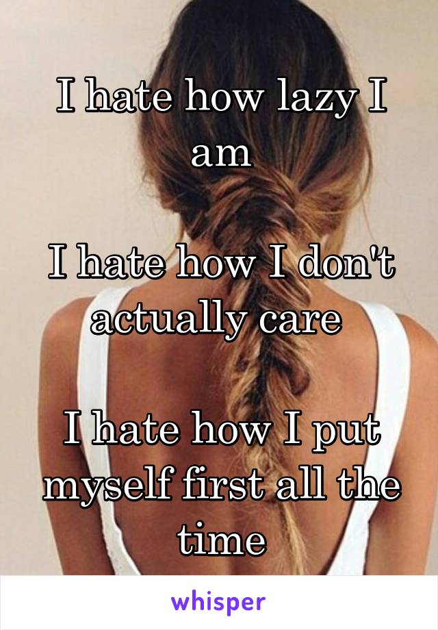 I hate how lazy I am

I hate how I don't actually care 

I hate how I put myself first all the time