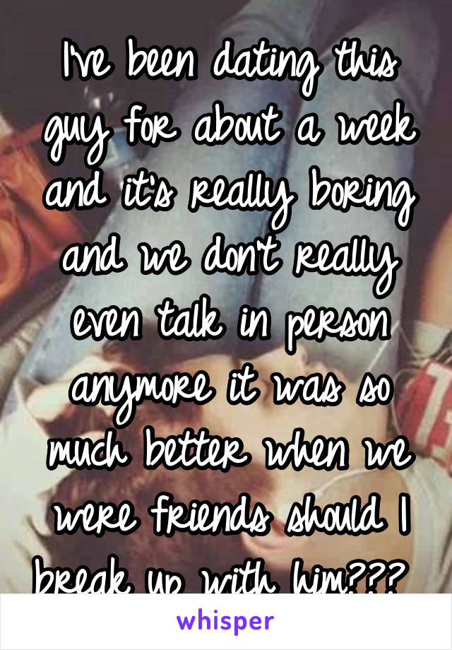 I've been dating this guy for about a week and it's really boring and we don't really even talk in person anymore it was so much better when we were friends should I break up with him??? 