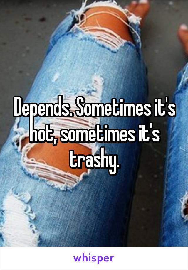 Depends. Sometimes it's hot, sometimes it's trashy.