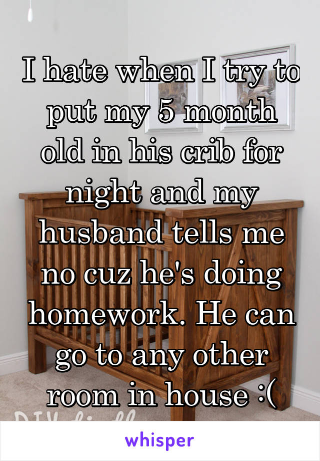 I hate when I try to put my 5 month old in his crib for night and my husband tells me no cuz he's doing homework. He can go to any other room in house :(