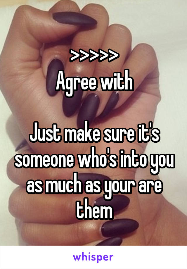 >>>>>
Agree with

Just make sure it's someone who's into you as much as your are them