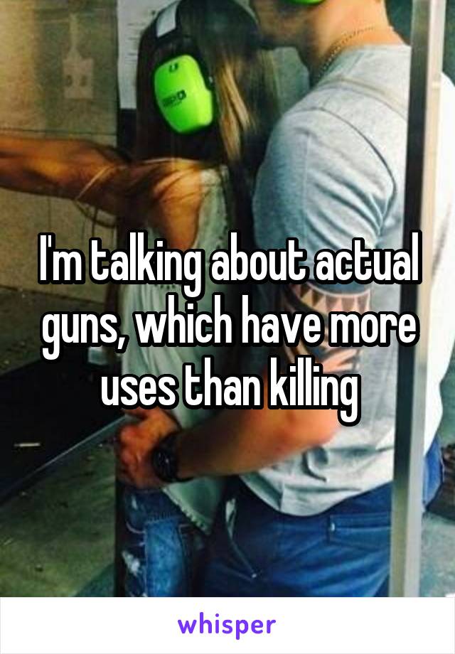 I'm talking about actual guns, which have more uses than killing