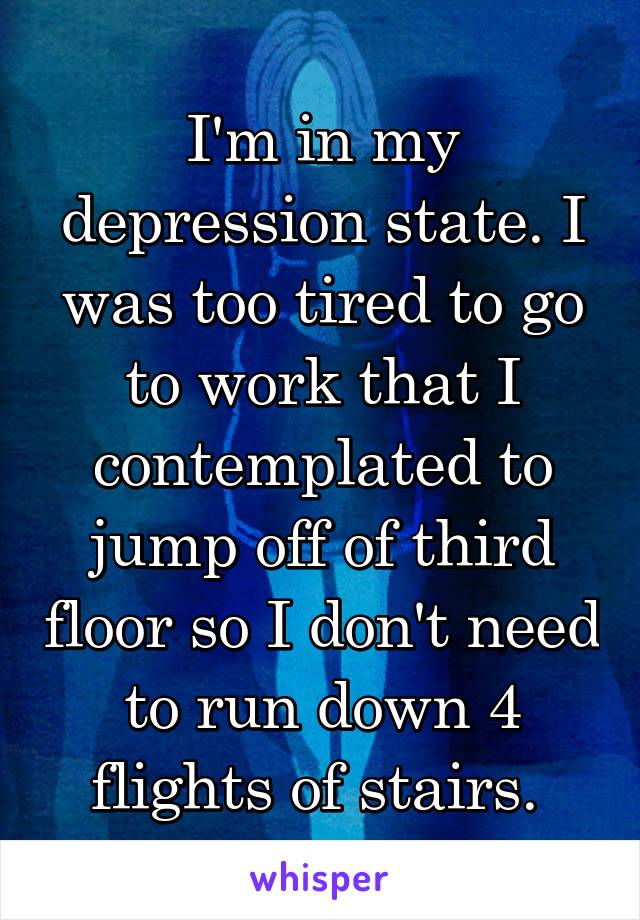 I'm in my depression state. I was too tired to go to work that I contemplated to jump off of third floor so I don't need to run down 4 flights of stairs. 