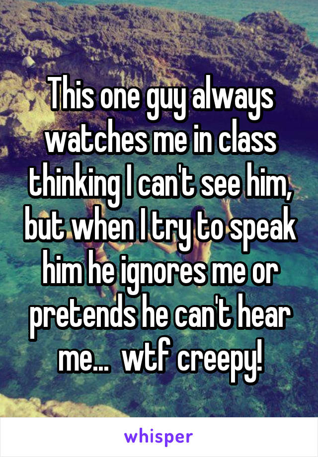 This one guy always watches me in class thinking I can't see him, but when I try to speak him he ignores me or pretends he can't hear me...  wtf creepy!