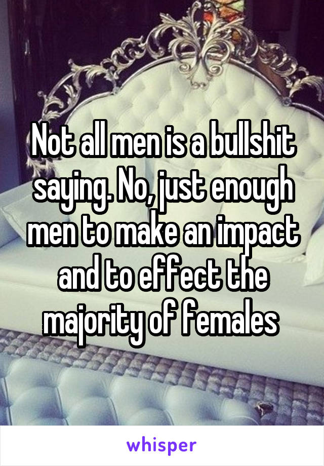 Not all men is a bullshit saying. No, just enough men to make an impact and to effect the majority of females 