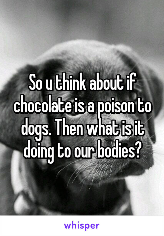 So u think about if chocolate is a poison to dogs. Then what is it doing to our bodies?