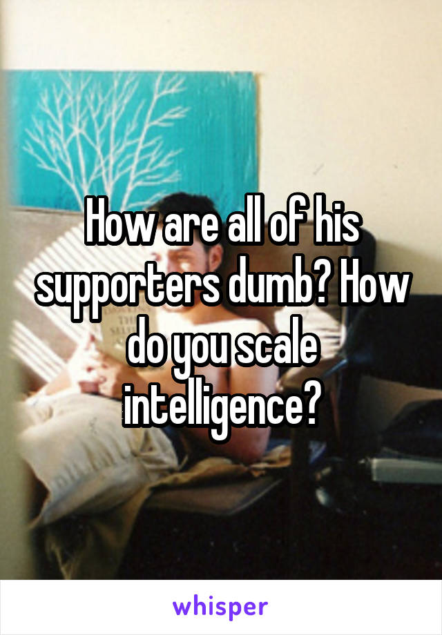 How are all of his supporters dumb? How do you scale intelligence?