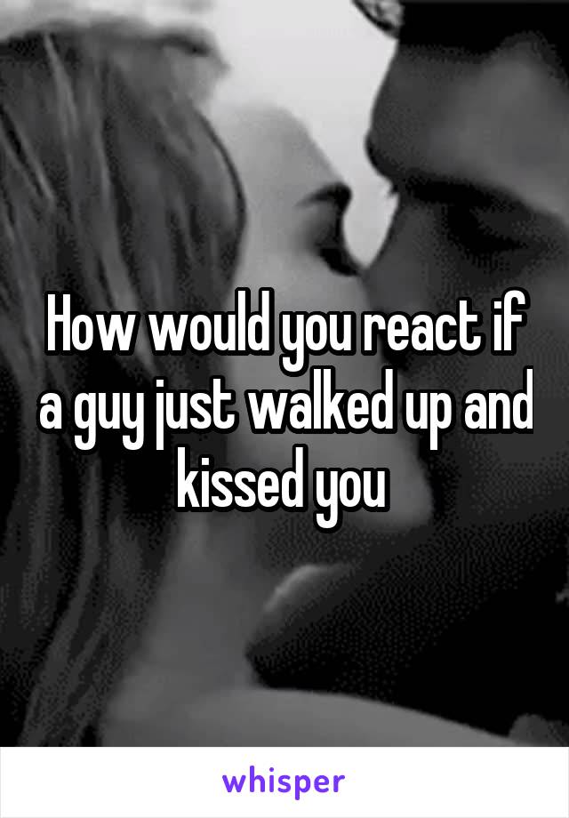 How would you react if a guy just walked up and kissed you 