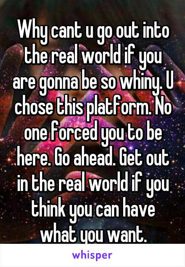Why cant u go out into the real world if you are gonna be so whiny. U chose this platform. No one forced you to be here. Go ahead. Get out in the real world if you think you can have what you want.