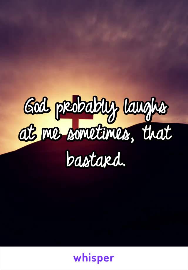 God probably laughs at me sometimes, that bastard.