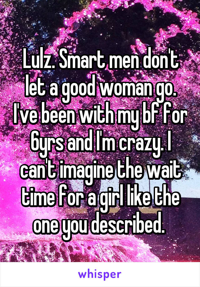 Lulz. Smart men don't let a good woman go. I've been with my bf for 6yrs and I'm crazy. I can't imagine the wait time for a girl like the one you described. 